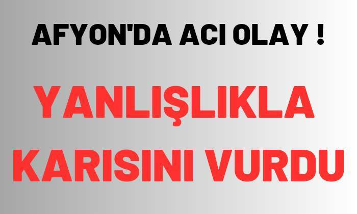 Afyonkarahisar’da adam yanlışlıkla karısını vurdu